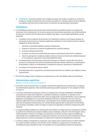 Hacia un planeta sin contaminación
16
b.	 Facilitadores. Conocidos también como medidas de apoyo más amplio, su objetivo es sustituir los
incentivos, corregir las deficiencias del mercado y las políticas, y subsanar algunos de los problemas
y las lagunas que hacen de la contaminación un fenómeno tan generalizado y persistente.
Facilitadores
48	 Los facilitadores propician las intervenciones transformadoras que pueden impulsar un programa de
prevención de la contaminación. En concreto, apoyan las intervenciones selectivas y las transformaciones
económicas a nivel de todo el sistema que se exponen más abajo. Los principales facilitadores son los
siguientes:
a.	 El equilibrio entre la adopción de decisiones con fundamento empírico y los enfoques basados en
el principio de precaución que mejoran la gobernanza ambiental a nivel mundial, nacional y regional
mediante las tareas siguientes:
i.	 Aumentar la capacidad reguladora, judicial y de aplicación;
ii.	 Propiciar la innovación en materia de reglamentación y políticas públicas;
iii.	 Incorporar enfoques preventivos;
iv.	 Fomentar una cultura de cumplimiento para apoyar la participación activa de los ciudadanos;
v.	 Alentar la participación ciudadana mediante sistemas eficaces de información ambiental basados
en la recopilación, seguimiento y libre disponibilidad de datos;
b.	 El establecimiento de instrumentos económicos basados en la fijación correcta del precio de los
recursos; la introducción de incentivos fiscales para estimular cambios sistémicos y conductuales a
fin de prevenir y reducir la contaminación; y la aplicación de tasas y cánones por contaminación;
c.	 La inversión en la educación para el cambio;
d.	 El fortalecimiento de la cooperación y las alianzas para promover los cambios y las medidas contra la
contaminación.
49	 En el informe íntegro, Hacia un planeta sin contaminación, se dan más detalles sobre los facilitadores.
Intervenciones específicas
Medidas contra los contaminantes agresivos
50	 La primera vía de acción del marco va dirigida contra formas específicas de contaminación, en especial
los contaminantes agresivos. Estas sustancias perniciosas pueden agruparse en tres categorías (véase
el cuadro 1).
51	 La primera comprende los productos químicos ya cubiertos por acuerdos ambientales multilaterales
cuya aplicación y observancia deberían, no obstante, fortalecerse y ampliarse. Un ejemplo son los
contaminantes orgánicos persistentes tales como los plaguicidas, los pirorretardantes y otras sustancias
peligrosas contempladas en los Convenios de Basilea, Estocolmo y Rotterdam; otro es el mercurio,
sustancia objeto del Convenio de Minamata. Como ejemplos de las medidas que pueden adoptarse
cabe citar la búsqueda de alternativas a los contaminantes especificados, la aportación de más fondos
a las iniciativas orientadas a reducir el riesgo, la creación de capacidad y el estímulo al apoyo del sector
industrial.
52	 La segunda categoría engloba los contaminantes que entrañan un riesgo tal que su constatación científica
es justificación suficiente para adoptar medidas nuevas orientadas a reducirlo. Entre ellos figuran ciertos
metales pesados, el fósforo y el nitrógeno, las partículas y el dióxido de azufre. Algunas medidas que
cabe adoptar son el establecimiento y la aplicación de nuevas normas de emisión, la implantación de las
mejores prácticas y técnicas industriales y la mejora de los sistemas de etiquetado de sustancias.
53	 La tercera categoría comprende las sustancias cuyos riesgos para la salud humana y el medio ambiente
son, según los datos científicos más recientes, de tal naturaleza y magnitud que se necesitan más
investigaciones para entenderlos mejor. Dos ejemplos son los perturbadores endocrinos (productos
 