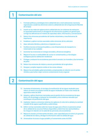 Hacia un planeta sin contaminación
18
1.	 Formular políticas y estrategias de la calidad del aire a nivel subnacional, nacional y
regional para cumplir las directrices sobre la calidad del aire de la Organización Mundial
de la Salud
2.	 Invertir en las redes de vigilancia de la calidad del aire, los sistemas de evaluación,
la capacidad institucional y la divulgación de información al público en general para
corregir las deficiencias en materia de capacidad, datos, información y concienciación
3.	 Reducir las emisiones procedentes de fuentes industriales y manufactureras de
importancia
4.	 Establecer y aplicar normas avanzadas sobre emisiones de los vehículos
5.	 Idear vehículos híbridos y eléctricos e implantar su uso
6.	 Facilitar el acceso al transporte público y a la infraestructura de transporte no
motorizado en las ciudades
7.	 Aumentar las inversiones en energía renovable y eficiencia energética
8.	 Mejorar el acceso a combustibles de cocina no contaminantes y a tecnologías
ecológicas para la calefacción residencial
9.	 Proteger y restaurar los ecosistemas para evitar la erosión, los incendios y las tormentas
de polvo
10.	 Reducir las emisiones de metano y amonio procedentes de la agricultura
11.	 Designar y ampliar espacios verdes en las zonas urbanas
12.	 Mejorar las actividades gubernamentales y empresariales en relación con el cambio
climático para luchar mejor contra la contaminación local y regional
1 Contaminación del aire
2 Contaminación del agua
13.	 Aumentar el tratamiento, el reciclaje y la reutilización de las aguas residuales para
reducir al menos a la mitad el vertido de aguas residuales sin tratar a las masas de
agua dulce antes de 2030
14.	 Adoptar y aplicar directrices nacionales para la gestión de los ecosistemas de agua
dulce a fin de proteger y restaurar los humedales y otros sistemas naturales que
contribuyen a la purificación del agua
15.	 Implantar, mejorar y armonizar sistemas de vigilancia (in situ) de la calidad y la cantidad
(caudal) de las aguas superficiales y subterráneas
16.	 Definir normas nacionales sobre las masas de agua para ofrecer un panorama actual
de la calidad de los recursos hídricos disponibles y determinar las oportunidades y
los riesgos en relación con la salud de las personas y los ecosistemas
17.	 Mejorar la reunión y el intercambio de datos, crear capacidad para el control y la garantía
de calidad de los datos y divulgar la información sobre la calidad del agua
18.	 Universalizar el acceso al agua potable y el saneamiento antes de 2030
 
