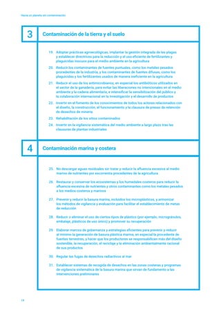 Hacia un planeta sin contaminación
19
19.	 Adoptar prácticas agroecológicas, implantar la gestión integrada de las plagas
y establecer directrices para la reducción y el uso eficiente de fertilizantes y
plaguicidas inocuos para el medio ambiente en la agricultura
20.	 Reducir los contaminantes de fuentes puntuales, como los metales pesados
procedentes de la industria, y los contaminantes de fuentes difusas, como los
plaguicidas y los fertilizantes usados de manera ineficiente en la agricultura
21.	 Reducir el uso de los antimicrobianos, en especial los antibióticos utilizados en
el sector de la ganadería, para evitar las liberaciones no intencionales en el medio
ambiente y la cadena alimentaria, e intensificar la sensibilización del público y
la colaboración internacional en la investigación y el desarrollo de productos
22.	 Invertir en el fomento de los conocimientos de todos los actores relacionados con
el diseño, la construcción, el funcionamiento y la clausura de presas de retención
de desechos de minería
23.	 Rehabilitación de los sitios contaminados
24.	 Invertir en la vigilancia sistemática del medio ambiente a largo plazo tras las
clausuras de plantas industriales
3 Contaminación de la tierra y el suelo
4 Contaminación marina y costera
25.	 No descargar aguas residuales sin tratar y reducir la afluencia excesiva al medio
marino de nutrientes por escorrentía procedentes de la agricultura
26.	 Restaurar y conservar los ecosistemas y los humedales costeros para reducir la
afluencia excesiva de nutrientes y otros contaminantes como los metales pesados
a los medios costeros y marinos
27.	 Prevenir y reducir la basura marina, incluidos los microplásticos, y armonizar
los métodos de vigilancia y evaluación para facilitar el establecimiento de metas
de reducción
28.	 Reducir o eliminar el uso de ciertos tipos de plástico (por ejemplo, microgránulos,
embalaje, plásticos de uso único) y promover su recuperación
29.	 Elaborar marcos de gobernanza y estrategias eficientes para prevenir y reducir
al mínimo la generación de basura plástica marina, en especial la procedente de
fuentes terrestres, y hacer que los productores se responsabilicen más del diseño
sostenible, la recuperación, el reciclaje y la eliminación ambientalmente racional
de sus productos
30.	 Regular las fugas de desechos radiactivos al mar
31.	 Establecer sistemas de recogida de desechos en las zonas costeras y programas
de vigilancia sistemática de la basura marina que sirvan de fundamento a las
intervenciones preliminares
 