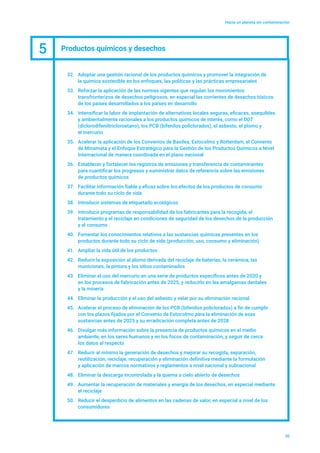 Hacia un planeta sin contaminación
20
32.	 Adoptar una gestión racional de los productos químicos y promover la integración de
la química sostenible en los enfoques, las políticas y las prácticas empresariales
33.	 Reforzar la aplicación de las normas vigentes que regulan los movimientos
transfronterizos de desechos peligrosos, en especial las corrientes de desechos tóxicos
de los países desarrollados a los países en desarrollo
34.	 Intensificar la labor de implantación de alternativas locales seguras, eficaces, asequibles
y ambientalmente racionales a los productos químicos de interés, como el DDT
(diclorodifeniltricloroetano), los PCB (bifenilos policlorados), el asbesto, el plomo y
el mercurio
35.	 Acelerar la aplicación de los Convenios de Basilea, Estocolmo y Rotterdam, el Convenio
de Minamata y el Enfoque Estratégico para la Gestión de los Productos Químicos a Nivel
Internacional de manera coordinada en el plano nacional
36.	 Establecer y fortalecer los registros de emisiones y transferencia de contaminantes
para cuantificar los progresos y suministrar datos de referencia sobre las emisiones
de productos químicos
37.	 Facilitar información fiable y eficaz sobre los efectos de los productos de consumo
durante todo su ciclo de vida
38.	 Introducir sistemas de etiquetado ecológicos
39.	 Introducir programas de responsabilidad de los fabricantes para la recogida, el
tratamiento y el reciclaje en condiciones de seguridad de los desechos de la producción
y el consumo
40.	 Fomentar los conocimientos relativos a las sustancias químicas presentes en los
productos durante todo su ciclo de vida (producción, uso, consumo y eliminación)
41.	 Ampliar la vida útil de los productos
42.	 Reducir la exposición al plomo derivada del reciclaje de baterías, la cerámica, las
municiones, la pintura y los sitios contaminados
43.	 Eliminar el uso del mercurio en una serie de productos específicos antes de 2020 y
en los procesos de fabricación antes de 2025, y reducirlo en las amalgamas dentales
y la minería
44.	 Eliminar la producción y el uso del asbesto y velar por su eliminación racional
45.	 Acelerar el proceso de eliminación de los PCB (bifenilos policlorados) a fin de cumplir
con los plazos fijados por el Convenio de Estocolmo para la eliminación de esas
sustancias antes de 2025 y su erradicación completa antes de 2028
46.	 Divulgar más información sobre la presencia de productos químicos en el medio
ambiente, en los seres humanos y en los focos de contaminación, y seguir de cerca
los datos al respecto
47.	 Reducir al mínimo la generación de desechos y mejorar su recogida, separación,
reutilización, reciclaje, recuperación y eliminación definitiva mediante la formulación
y aplicación de marcos normativos y reglamentos a nivel nacional y subnacional
48.	 Eliminar la descarga incontrolada y la quema a cielo abierto de desechos
49.	 Aumentar la recuperación de materiales y energía de los desechos, en especial mediante
el reciclaje
50.	 Reducir el desperdicio de alimentos en las cadenas de valor, en especial a nivel de los
consumidores
5 Productos químicos y desechos
 