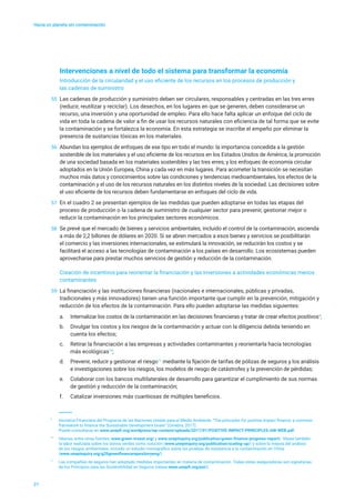 Hacia un planeta sin contaminación
21
Intervenciones a nivel de todo el sistema para transformar la economía
Introducción de la circularidad y el uso eficiente de los recursos en los procesos de producción y
las cadenas de suministro
55	 Las cadenas de producción y suministro deben ser circulares, responsables y centradas en las tres erres
(reducir, reutilizar y reciclar). Los desechos, en los lugares en que se generen, deben considerarse un
recurso, una inversión y una oportunidad de empleo. Para ello hace falta aplicar un enfoque del ciclo de
vida en toda la cadena de valor a fin de usar los recursos naturales con eficiencia de tal forma que se evite
la contaminación y se fortalezca la economía. En esta estrategia se inscribe el empeño por eliminar la
presencia de sustancias tóxicas en los materiales.
56	 Abundan los ejemplos de enfoques de ese tipo en todo el mundo: la importancia concedida a la gestión
sostenible de los materiales y el uso eficiente de los recursos en los Estados Unidos de América; la promoción
de una sociedad basada en los materiales sostenibles y las tres erres; y los enfoques de economía circular
adoptados en la Unión Europea, China y cada vez en más lugares. Para acometer la transición se necesitan
muchos más datos y conocimientos sobre las condiciones y tendencias medioambientales, los efectos de la
contaminación y el uso de los recursos naturales en los distintos niveles de la sociedad. Las decisiones sobre
el uso eficiente de los recursos deben fundamentarse en enfoques del ciclo de vida.
57	 En el cuadro 2 se presentan ejemplos de las medidas que pueden adoptarse en todas las etapas del
proceso de producción o la cadena de suministro de cualquier sector para prevenir, gestionar mejor o
reducir la contaminación en los principales sectores económicos.
58	 Se prevé que el mercado de bienes y servicios ambientales, incluido el control de la contaminación, ascienda
a más de 2,2 billones de dólares en 2020. Si se abren mercados a esos bienes y servicios se posibilitarán
el comercio y las inversiones internacionales, se estimulará la innovación, se reducirán los costos y se
facilitará el acceso a las tecnologías de contaminación a los países en desarrollo. Los ecosistemas pueden
aprovecharse para prestar muchos servicios de gestión y reducción de la contaminación.
Creación de incentivos para reorientar la financiación y las inversiones a actividades económicas menos
contaminantes
59	 La financiación y las instituciones financieras (nacionales e internacionales, públicas y privadas,
tradicionales y más innovadores) tienen una función importante que cumplir en la prevención, mitigación y
reducción de los efectos de la contaminación. Para ello pueden adoptarse las medidas siguientes:
a.	 Internalizar los costos de la contaminación en las decisiones financieras y tratar de crear efectos positivos9
;
b.	 Divulgar los costos y los riesgos de la contaminación y actuar con la diligencia debida teniendo en
cuenta los efectos;
c.	 Retirar la financiación a las empresas y actividades contaminantes y reorientarla hacia tecnologías
más ecológicas10
;
d.	 Prevenir, reducir y gestionar el riesgo11
mediante la fijación de tarifas de pólizas de seguros y los análisis
e investigaciones sobre los riesgos, los modelos de riesgo de catástrofes y la prevención de pérdidas;
e.	 Colaborar con los bancos multilaterales de desarrollo para garantizar el cumplimiento de sus normas
de gestión y reducción de la contaminación;
f.	 Catalizar inversiones más cuantiosas de múltiples beneficios.
9
	 Iniciativa Financiera del Programa de las Naciones Unidas para el Medio Ambiente, “The principles for positive impact finance: a common
framework to finance the Sustainable Development Goals” (Ginebra, 2017).
Puede consultarse en www.unepfi.org/wordpress/wp-content/uploads/2017/01/POSITIVE-IMPACT-PRINCIPLES-AW-WEB.pdf.
10
	 Véanse, entre otras fuentes, www.green-invest.org/ y www.unepinquiry.org/publication/green-finance-progress-report/. Véase también
la labor realizada sobre los bonos verdes como solución (www.unepinquiry.org/publication/scaling-up/) y sobre la mejora del análisis
de los riesgos ambientales, incluido un estudio monográfico sobre las pruebas de resistencia a la contaminación en China
(www.unepinquiry.org/g20greenfinancerepositoryeng/).
11
	 Las compañías de seguros han adoptado medidas importantes en materia de contaminación. Todas estas aseguradoras son signatarias
de los Principios para las Sostenibilidad en Seguros (véase www.unepfi.org/psi/).
 