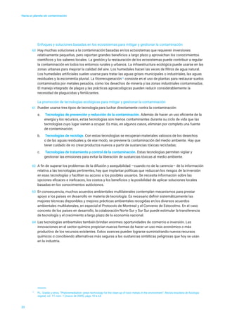 Hacia un planeta sin contaminación
23
Enfoques y soluciones basadas en los ecosistemas para mitigar y gestionar la contaminación
60	 Hay muchas soluciones a la contaminación basadas en los ecosistemas que requieren inversiones
relativamente pequeñas, pero reportan grandes beneficios a largo plazo y aprovechan los conocimientos
científicos y los saberes locales. La gestión y la restauración de los ecosistemas puede contribuir a regular
la contaminación en todos los entornos rurales y urbanos. La infraestructura ecológica puede usarse en las
zonas urbanas para mejorar la calidad del aire. Los humedales hacen las veces de filtros de agua natural.
Los humedales artificiales suelen usarse para tratar las aguas grises municipales o industriales, las aguas
residuales y la escorrentía pluvial. La fitorrecuperación12
consiste en el uso de plantas para restaurar suelos
contaminados por metales pesados, como los desechos de minería y las zonas industriales contaminadas.
El manejo integrado de plagas y las prácticas agroecológicas pueden reducir considerablemente la
necesidad de plaguicidas y fertilizantes.
La promoción de tecnologías ecológicas para mitigar y gestionar la contaminación
61	 Pueden usarse tres tipos de tecnología para luchar directamente contra la contaminación:
a.	 Tecnologías de prevención y reducción de la contaminación. Además de hacer un uso eficiente de la
energía y los recursos, estas tecnologías son menos contaminantes durante su ciclo de vida que las
tecnologías cuyo lugar vienen a ocupar. Es más, en algunos casos, eliminan por completo una fuente
de contaminación;
b.	 Tecnologías de reciclaje. Con estas tecnologías se recuperan materiales valiosos de los desechos
o de las aguas residuales y, de ese modo, se previene la contaminación del medio ambiente. Hay que
tener cuidado de no crear productos nuevos a partir de sustancias tóxicas recicladas;
c.	 Tecnologías de tratamiento y control de la contaminación. Estas tecnologías permiten vigilar y
gestionar las emisiones para evitar la liberación de sustancias tóxicas al medio ambiente.
62	 A fin de superar los problemas de la difusión y asequibilidad —cuando no de la carencia— de la información
relativa a las tecnologías pertinentes, hay que implantar políticas que reduzcan los riesgos de la inversión
en esas tecnologías y faciliten su acceso a los posibles usuarios. Se necesita información sobre las
opciones eficaces e ineficaces, los costos y los beneficios y la posibilidad de aplicar soluciones locales
basadas en los conocimientos autóctonos.
63	 En consecuencia, muchos acuerdos ambientales multilaterales contemplan mecanismos para prestar
apoyo a los países en desarrollo en materia de tecnología. Es necesario definir sistemáticamente las
mejores técnicas disponibles y mejores prácticas ambientales recogidas en los diversos acuerdos
ambientales multilaterales, en especial el Protocolo de Montreal y el Convenio de Estocolmo. En el caso
concreto de los países en desarrollo, la colaboración Norte Sur y Sur Sur puede estimular la transferencia
de tecnología y el crecimiento a largo plazo de la economía nacional.
64	 Las tecnologías ambientales también brindan enormes oportunidades de comercio e inversión. Las
innovaciones en el sector químico propician nuevas formas de hacer un uso más económico o más
productivo de los recursos existentes. Estos avances pueden lograrse suministrando nuevos recursos
químicos o concibiendo alternativas más seguras a las sustancias sintéticas peligrosas que hoy se usan
en la industria.
12
	 P.L. Gratão y otros, “Phytoremediation: green technology for the clean-up of toxic metals in the environment”, Revista brasileira de fisiologia
vegetal, vol. 17, núm. 1 (marzo de 2005), págs. 53 a 64.
 