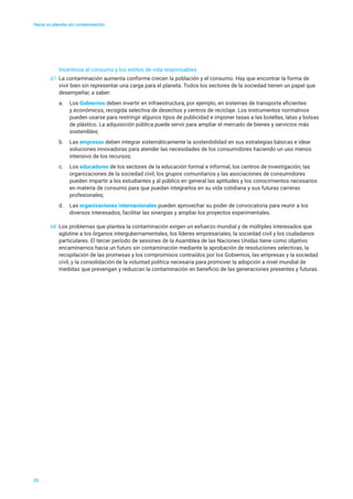 Hacia un planeta sin contaminación
25
Incentivos al consumo y los estilos de vida responsables
67	 La contaminación aumenta conforme crecen la población y el consumo. Hay que encontrar la forma de
vivir bien sin representar una carga para el planeta. Todos los sectores de la sociedad tienen un papel que
desempeñar, a saber:
a.	 Los Gobiernos deben invertir en infraestructura, por ejemplo, en sistemas de transporte eficientes
y económicos, recogida selectiva de desechos y centros de reciclaje. Los instrumentos normativos
pueden usarse para restringir algunos tipos de publicidad e imponer tasas a las botellas, latas y bolsas
de plástico. La adquisición pública puede servir para ampliar el mercado de bienes y servicios más
sostenibles;
b.	 Las empresas deben integrar sistemáticamente la sostenibilidad en sus estrategias básicas e idear
soluciones innovadoras para atender las necesidades de los consumidores haciendo un uso menos
intensivo de los recursos;
c.	 Los educadores de los sectores de la educación formal e informal, los centros de investigación, las
organizaciones de la sociedad civil, los grupos comunitarios y las asociaciones de consumidores
pueden impartir a los estudiantes y al público en general las aptitudes y los conocimientos necesarios
en materia de consumo para que puedan integrarlos en su vida cotidiana y sus futuras carreras
profesionales;
d.	 Las organizaciones internacionales pueden aprovechar su poder de convocatoria para reunir a los
diversos interesados, facilitar las sinergias y ampliar los proyectos experimentales.
68	 Los problemas que plantea la contaminación exigen un esfuerzo mundial y de múltiples interesados que
aglutine a los órganos intergubernamentales, los líderes empresariales, la sociedad civil y los ciudadanos
particulares. El tercer período de sesiones de la Asamblea de las Naciones Unidas tiene como objetivo
encaminarnos hacia un futuro sin contaminación mediante la aprobación de resoluciones selectivas, la
recopilación de las promesas y los compromisos contraídos por los Gobiernos, las empresas y la sociedad
civil, y la consolidación de la voluntad política necesaria para promover la adopción a nivel mundial de
medidas que prevengan y reduzcan la contaminación en beneficio de las generaciones presentes y futuras.
 