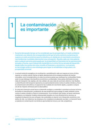 Hacia un planeta sin contaminación
La contaminación
es importante
01
2	 La actual revolución energética y la movilización y sensibilización cada vez mayores en torno al clima
suponen un cambio radical, Gracias al rápido abaratamiento de la energía procedente de fuentes
renovables, como la energía eólica y la solar, los primeros países que sustituyan los combustibles fósiles
serán los que obtengan más beneficios económicos y ambientales. Estos países disfrutarán de unas
redes de transporte más rápidas y de más calidad y de unas redes de suministro eléctrico más flexibles.
La electrificación del transporte representa una oportunidad de luchar contra el cambio climático y frenar
la contaminación atmosférica, en especial en las ciudades de crecimiento rápido, y ayudará a conjurar
una de las mayores amenazas para la salud pública.
3	 En vista de la transición actual hacia un desarrollo ecológico y sostenible, lo prioritario es buscar la forma
de facilitar la intensificación y aceleración de esas tendencias para proteger el medio ambiente, luchar
contra el cambio climático y frenar la contaminación. Si se movilizan más fondos, se hacen inversiones
ecológicas y se implantan modelos empresariales basados en el uso eficiente de los recursos, se
impulsará la adopción de unos enfoques más sostenibles en relación con el desarrollo económico y los
estilos de vida. Los Gobiernos, las empresas y los ciudadanos encabezarán esa labor. La transición hacia
un planeta sin contaminación nos brinda la oportunidad de innovar y ser más competitivos.
1
1	 Durante demasiado tiempo se ha considerado que la prosperidad y el medio ambiente
mantienen una relación de correspondencia tal que la lucha contra la contaminación
supone un costo económico para la industria y un obstáculo al crecimiento económico.
Las tendencias mundiales desmienten esa concepción. Resulta cada vez más patente,
para cualquier persona preocupada por la prosperidad y el bienestar de las generaciones
actuales y futuras, que el desarrollo sostenible es la única forma sensata de desarrollo
desde todos los puntos de vista, incluido el financiero y económico. La inversión
en tecnología verde es una estrategia para lograr la rentabilidad a largo plazo y la
prosperidad universal.
*	 El presente informe es un resumen del informe íntegro, Towards a Pollution-free Planet, que puede consultarse
	 http://www.unenvironment.org/assembly
 