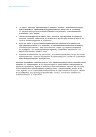 Hacia un planeta sin contaminación
b.	 Las políticas adecuadas: hay que fortalecer la gobernanza ambiental y adoptar medidas dirigidas
específicamente a los contaminantes más agresivos mediante evaluaciones de los riesgos y
una aplicación más rigurosa de la legislación ambiental (en especial los acuerdos ambientales
multilaterales) y otras medidas;
c.	 Un nuevo enfoque de gestión de nuestras vidas y economías: hay que promover el consumo y la
producción sostenibles fomentando el uso eficiente de los recursos y los cambios de estilo de vida,
y priorizar la reducción y gestión de los desechos;
d.	 Invertir a lo grande: si se movilizan fondos y se invierte en la promoción de un desarrollo con
bajas emisiones de carbono y una producción y un consumo menos contaminantes se fomentará
la innovación y se contribuirá a atajar la contaminación; también hay que destinar más fondos
a la investigación y a la vigilancia sistemática, la gestión y el control de la contaminación y a la
infraestructura necesaria para esas tareas;
e.	 Promoción de la intervención: hay que informar a los ciudadanos y motivarlos para que reduzcan su
huella contaminante y promover el compromiso de los sectores público y privado con las estrategias
más audaces de lucha contra la contaminación.
12	 Resolver el problema de la contaminación es una tarea indispensable para garantizar el bienestar humano.
Representa una póliza de seguros de vital importancia para las generaciones actuales y venideras, el
ejercicio de cuyos derechos depende de la existencia de un medio ambiente saludable. Hay que prestar
especial atención a las necesidades de las mujeres, los pobres y los desfavorecidos, muchos de los
cuales dependen para su sustento del buen funcionamiento de los ecosistemas. Con un grado suficiente
de voluntad política, apoyo público y colaboración de las empresas, la solución del problema de la
contaminación estará en nuestra mano.
03
 