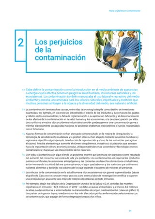 Hacia un planeta sin contaminación
13	Cabe definir la contaminación como la introducción en el medio ambiente de sustancias
o energía cuyos efectos ponen en peligro la salud humana, los recursos naturales y los
ecosistemas. La contaminación también menoscaba el uso laboral y recreativo del medio
ambiente y entraña una amenaza para los valores culturales, espirituales y estéticos que
muchas personas atribuyen a la riqueza y la diversidad del medio, sea natural o artificial.
2 Los perjuicios
de la
contaminación
14	 La contaminación tiene muchas causas, entre ellas la tecnología elegida como destino de inversiones
cuantiosas, por ejemplo, en los procesos industriales; el diseño de los productos y sus envases; los gustos
y hábitos de los consumidores; la falta de reglamentación o su aplicación deficiente; y el desconocimiento
de los efectos de la contaminación en la salud humana y los ecosistemas, o la despreocupación por ellos.
Los conflictos armados y los accidentes industriales también pueden generar una contaminación grave y
mermar drásticamente la capacidad nacional de gestionar problemas preexistentes o nuevos relacionados
con el fenómeno.
15	 Algunas formas de contaminación se han atenuado como resultado de la mejora de la regulación, la
tecnología, la sensibilización ciudadana y la gestión; otras se han atajado mediante acuerdos mundiales y
regionales específicos (por ejemplo, la reducción de la producción y el uso de las sustancias que agotan
el ozono). Resulta alentador que aumente el número de gobiernos, industrias y ciudadanos que avanzan
hacia la implantación de una economía circular, utilizan materiales más sostenibles y tecnologías menos
contaminantes y hacen un uso más eficiente de los recursos.
16	 Con todo, la contaminación sigue siendo un problema enorme que amenaza con agravarse como resultado
del aumento del consumo, los niveles de vida y la población. Los contaminantes, en especial los productos
químicos artificiales, las emisiones antropógenas y las corrientes de desechos domésticos e industriales,
están mermando la calidad del aire que respiramos, el agua que bebemos y los suelos en que cultivamos
nuestros alimentos y dañando los océanos de los que depende el sustento de millones de personas.
17	 Los efectos de la contaminación en la salud humana y los ecosistemas son graves y generalizados (véase
el gráfico I). Cada vez se conocen mejor gracias a una intensa labor de investigación científica y suponen
una preocupación acuciante para miles de millones de personas de todo el mundo.
18	 Por ejemplo, según los cálculos de la Organización Mundial de la Salud, el 23% de todas las muertes
registradas en el mundo –12,6 millones en 2012– se debe a causas ambientales, y al menos 8,2 millones
de ellas pueden atribuirse a enfermedades no transmisibles de origen medioambiental (véase el gráfico II).
Los países de ingresos bajos y medianos son los más afectados por las enfermedades relacionadas con
la contaminación, que aquejan de forma desproporcionada a los niños.
04
 