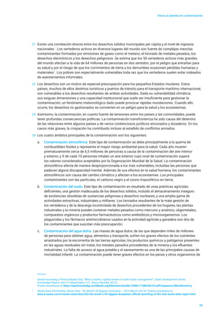 Hacia un planeta sin contaminación
06
21	 Existe una correlación directa entre los desechos sólidos municipales per cápita y el nivel de ingresos
nacionales1
. Los vertederos activos en diversos lugares del mundo son fuente de complejas mezclas
contaminantes formadas por emisiones de gases como el metano, el lixiviado de metales pesados, los
desechos electrónicos y los desechos peligrosos. Se estima que los 50 vertederos activos más grandes
del mundo afectan a la vida de 64 millones de personas en dos sentidos: por el peligro que entrañan para
su salud y por el riesgo de que los corrimientos de tierra y los derrumbes ocasionen pérdidas humanas y
materiales2
. Los pobres son especialmente vulnerables toda vez que los vertederos suelen estar rodeados
de asentamientos informales.
22	 Los desechos son un motivo de especial preocupación para los pequeños Estados insulares. Estos
países, muchos de ellos destinos turísticos y puertos de tránsito para el transporte marítimo internacional,
son vulnerables a los desechos resultantes de ambas actividades. Dada su vulnerabilidad climática,
sus exiguas dimensiones y una capacidad institucional que suele ser insuficiente para gestionar la
contaminación, un fenómeno meteorológico dado puede provocar rápidas inundaciones. Cuando ello
ocurre, los desechos no gestionados se convierten en un peligro para la salud y los ecosistemas.
23	 Asimismo, la contaminación, en cuanto fuente de tensiones entre los países y las comunidades, puede
tener profundas consecuencias políticas. La contaminación transfronteriza ha sido causa del deterioro
de las relaciones entre algunos países y de varios contenciosos jurídicos enconados y duraderos. En los
casos más graves, la crispación ha contribuido incluso al estallido de conflictos armados.
24	 Los cuatro ámbitos principales de la contaminación son los siguientes:
a.	 Contaminación atmosférica. Este tipo de contaminación se debe principalmente a la quema de
combustibles fósiles y representa el mayor riesgo ambiental para la salud. Cada año mueren
prematuramente cerca de 6,5 millones de personas a causa de la contaminación del aire interior
y exterior, y 9 de cada 10 personas inhalan un aire exterior cuyo nivel de contaminación supera
los valores considerados aceptables por la Organización Mundial de la Salud. La contaminación
atmosférica afecta de manera desproporcionada a los más vulnerables, incluidas las personas que
padecen alguna discapacidad mental. Además de sus efectos en la salud humana, los contaminantes
atmosféricos son causa del cambio climático y afectan a los ecosistemas. Los principales
contaminantes son las partículas, el carbono negro y el ozono troposférico en tierra;
b.	 Contaminación del suelo. Este tipo de contaminación es resultado de unas prácticas agrícolas
deficientes, una gestión inadecuada de los desechos sólidos, incluido el almacenamiento inseguro
de existencias obsoletas de sustancias peligrosas y desechos nucleares, y una amplia gama de
actividades extractivas, industriales y militares. Los lixiviados resultantes de la mala gestión de
los vertederos y de la descarga incontrolada de desechos procedentes de los hogares, las plantas
industriales y la minería pueden contener metales pesados como mercurio y arsénico, oligometales,
compuestos orgánicos y productos farmacéuticos como antibióticos y microorganismos. Los
plaguicidas y los fármacos antimicrobianos usados en la actividad agrícola y ganadera son dos de
los contaminantes que suscitan más preocupación;
c.	 Contaminación del agua dulce. Las masas de agua dulce, de las que dependen miles de millones
de personas para obtener agua, alimentos y transporte, sufren los graves efectos de los nutrientes
arrastrados por la escorrentía de las tierras agrícolas, los productos químicos y patógenos presentes
en las aguas residuales sin tratar, los metales pesados procedentes de la minería y los efluentes
industriales. La falta de acceso al agua potable y el saneamiento es una de las principales causas de
mortalidad infantil. La contaminación puede tener graves efectos en los peces y otros organismos de
1
	 Daniel Hoornweg y Perinaz Bhada-Tata, “What a waste: a global review of solid waste management”, Urban Development Series
Knowledge Papers, núm 15 (Washington, D.C., Banco Mundial, 2012).
Puede consultarse en https://openknowledge.worldbank.org/bitstream/handle/10986/17388/68135.pdf?sequence=8&isAllowed=y.
2
	 Waste Atlas Partnership, Waste Atlas The World’s 50 Biggest Dumpsites – 2014 Report (2014). Puede consultarse en
	 www.d-waste.com/d-waste-news/item/263-the-world-s-50-biggest-dumpsites-official-launching-of-the-2nd-waste-atlas-report.html
 