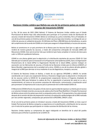 Centro de Información de las Naciones Unidas en Bolivia (CINU)
Tel. 2/2624512
E-mail: unic.lapaz@unic.org
Naciones Unidas celebra que Bolivia sea uno de los primeros países en recibir
vacunas del mecanismo COVAX
La Paz, 30 de enero de 2021 (ONU Bolivia)- El Sistema de Naciones Unidas celebra que el Estado
Plurinacional de Bolivia haya sido seleccionado para participar en la primera ronda de distribución de
vacunas a través del mecanismo COVAX. Bolivia se constituye así, junto a Colombia, Perú y El Salvador, en
uno de los primeros países en América Latina en recibir vacunas bajo esta iniciativa. La entrega de casi un
millón de vacunas en calidad de donación, 92.430 dosis de Pfizer y 900.000 dosis de AstraZeneca, es parte
del cumplimiento del acuerdo de COVAX con el país para asegurar la disponibilidad y el acceso de vacunas.
Bolivia al constituirse en un país prioritario de la Alianza para las Vacunas Gavi (por su sigla en inglés),
recibirá de manera gratuita las vacunas, a través del compromiso anticipado de mercado (AMC) del
Mecanismo COVAX. Este será el primer lote que recibirá el país hasta completar el número de dosis para
cubrir al 20% de la población boliviana.
COVAX es una alianza global para la adquisición y la distribución equitativa de vacunas COVID-19. Está
liderado por la Coalición para la Innovación en la Preparación ante Epidemias (CEPI), Gavi y la Organización
Panamericana de la Salud (OPS)/ la Organización Mundial de la Salud (OMS), quienes trabajan en
asociación con los fabricantes de vacunas, el Fondo de las Naciones Unidas para la Infancia (UNICEF), el
Banco Mundial, organizaciones de la sociedad civil y otros. COVAX es uno de los pilares del plan global e
integral de la OMS para derrotar al virus mediante el uso de diagnósticos, terapias y vacunas.
El Sistema de Naciones Unidas en Bolivia, a través de sus agencias OPS/OMS y UNICEF, ha venido
coordinando con el país una cooperación técnica y financiera integral para la adquisición e introducción
de las vacunas contra la COVID-19. Se proporcionará cooperación técnica al Programa Ampliado de
Inmunización (PAI) para fortalecer la cadena de frío, la capacitación al personal de salud en su uso y
mantenimiento, así como en las acciones conjuntas de información, comunicación y movilización social
para promover la importancia de la vacuna para la prevención de la enfermedad COVID-19.
El Mecanismo COVAX ofreció a los países el 6 de enero la oportunidad de expresar su interés para el acceso
a un volumen limitado inicial de una vacuna de cadena ultra fría de Pfizer/BioNTech. El Estado Plurinacional
de Bolivia estuvo entre los países que envió su propuesta junto a otros 72 proponentes y fue seleccionado
después de la revisión del plan de preparación nacional y la evaluación epidemiológica de la OMS realizada
por seis comités regionales, compuestos por personal de la OPS/OMS, UNICEF y Gavi.
Al ser uno de los primeros países en introducir vacunas a través del mecanismo COVAX, se insta a que el
Estado Plurinacional de Bolivia comparta su experiencia en la planificación y distribución de las vacunas
con el resto de los países que participarán en rondas sucesivas de distribución de las mismas.
Naciones Unidas expresa su compromiso de seguir trabajando en beneficio de la salud del pueblo
boliviano para enfrentar la pandemia de la COVID-19.
 
