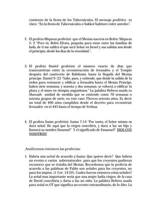 comienzo de la fiesta de los Tabernáculos. El mensaje profético es 
claro: “En la fiesta de Tabernáculos o Sukkot habitare entre ustedes”. 
2. El profeta Miqueas profetizó que el Mesías nacería en Belén: Miqueas 
5: 2 “Pero tú, Belén Efrata, pequeña para estar entre las familias de 
Judá, de ti me saldrá el que será Señor en Israel y sus salidas son desde 
el principio, desde los días de la eternidad.”. 
3. El profeta Daniel profetizó el número exacto de días que 
transcurrirían entre la reconstrucción de Jerusalén y el Templo 
después del cautiverio de Babilonia, hasta la llegada del Mesías 
príncipe. Daniel 9 :25 “Sabe, pues, y entiende, que desde la salida de la 
orden para restaurar y edificar a Jerusalén hasta el Mesías Príncipe, 
habrá siete semanas, y sesenta y dos semanas; se volverá a edificar la 
plaza y el muro en tiempos angustiosos.” La palabra Hebrea usada es 
Shavuah unidad de medida que se entiende como 70 semanas o 
setenta grupos de siete, en este caso 70veces setenta años. Es decir 
un total de 490 años cumplidos desde el decreto para reconstruir 
Jerusalén en el 445 hasta el tiempo de Yeshua. 
4. El profeta Isaías profetizó: Isaías 7:14 “Por tanto, el Señor mismo os 
dará señal: He aquí que la virgen concebirá, y dará a luz un hijo y 
llamará su nombre Emanuel” Y el significado de Emanuel? DIOS CON 
NOSOTROS! 
Analicemos entonces las profecías: 
1. Habría una señal de acuerdo a Isaías: Que quiere decir? Que habría 
un evento o varios sobrenaturales para que los creyentes pudieran 
reconocer que se trataba del Mesías. Recordemos que la profecía de 
acuerdo a las palabras de Pablo son señales para los creyentes, no 
para los impíos. (1 Cor: 14:22). Cuales fueron entonces estas señales? 
La señal mas importante seria que una mujer Judía virgen, de la casa 
de David concebiría y daría a luz un niño. La palabra Hebrea usada 
para señal es OT que significa un evento extraordinario, de lo Alto. La 
 