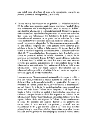 otra señal para identificar al niño seria encontrarlo envuelto en 
pañales y acostado en un pesebre.(Lucas 2:12) 
2. Yeshua nació y fue colocado en un pesebre. Así lo leemos en Lucas 
2:7 La palabra que aparece en griego para pesebre es “marbek”; Pero 
mas interesante aun es que la palabra usada en hebreo es “Sukkot”, 
que significa tabernáculo o residencia temporal. Siempre pensamos 
en forma errónea que Yeshua fue puesto en un pesebre de animales. 
Que eran tan “inhumanos” los habitantes de Belén como para 
colocarlos en el momento de un parto con los animales de la casa. 
Tiene sentido? Un bebe recién nacido en medio de animales? Solo 
cuando regresamos a la palabra de Dios encontramos que una sukka 
es una cabaña temporal que cada persona debe construir para 
celebrar la fiesta de Sukkot o Tabernáculos. Si leemos Levítico 23 
vamos a encontrar algo muy interesante: Dice la Palabra en el verso 
40 al 43 : “Y tomaréis el primer día ramas con fruto de árbol hermoso, 
ramas de palmeras, ramas de árboles frondosos, y sauces de los 
arroyos, y os regocijaréis delante de YHWH vuestro Dios por siete días. 
Y le haréis fiesta a YHWH por siete días cada año; será estatuto 
perpetuo por vuestras generaciones; en el mes séptimo la haréis. En 
tabernáculos habitaréis siete días; todo natural de Israel habitará en 
tabernáculos, para que sepan vuestros descendientes que en 
tabernáculos hice yo habitar a los hijos de Israel cuando los saqué de la 
tierra de Egipto. Yo YHWH vuestro Dios.” 
La ordenanza de Dios era construir esta residencia temporal, cubierta 
solo con ramas, donde iban a habitar durante los siete días los hijos 
de Israel. Hoy en día, cuando he tenido la oportunidad de conocer y 
reunirme en Sukkot (plural de sukka o enramadas o tabernáculos) 
para el tiempo de la fiesta de los tabernáculos es que entendemos 
acerca del sitio donde Yeshua nació. Pregunto: Si al llegar José y 
Maria a Belén encontraron sukkot o tabernáculos construidos en 
cada casa: en que tiempo estaban? Por supuesto en la fiesta de los 
tabernáculos!! No hay tabernáculos en Diciembre. Solo por siete días 
a partir del día 15 del mes séptimo de Tishrei. Entonces volvamos a 
la señal del pesebre: Los ángeles dijeron a los pastores que 
encontrarían al bebe envuelto en pañales y acostado en una 
sukka.(Lucas 2:12) y que nos dice Lucas 2: 7? “Y dio a luz a su hijo 
primogénito, y lo envolvió en pañales, y lo acostó en un pesebre (en una 
sukka en hebreo), porque no había lugar para ellos en el mesón.” Maria 
 