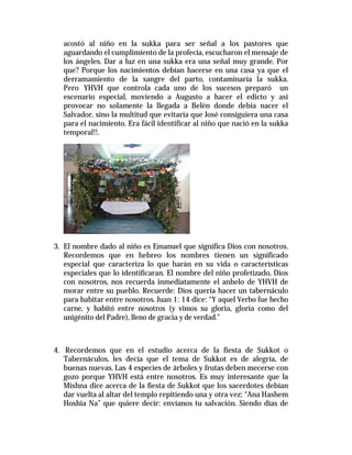 acostó al niño en la sukka para ser señal a los pastores que 
aguardando el cumplimiento de la profecía, escucharon el mensaje de 
los ángeles. Dar a luz en una sukka era una señal muy grande. Por 
que? Porque los nacimientos debían hacerse en una casa ya que el 
derramamiento de la sangre del parto, contaminaría la sukka. 
Pero YHVH que controla cada uno de los sucesos preparó un 
escenario especial, moviendo a Augusto a hacer el edicto y así 
provocar no solamente la llegada a Belén donde debía nacer el 
Salvador, sino la multitud que evitaría que José consiguiera una casa 
para el nacimiento. Era fácil identificar al niño que nació en la sukka 
temporal!!. 
3. El nombre dado al niño es Emanuel que significa Dios con nosotros. 
Recordemos que en hebreo los nombres tienen un significado 
especial que caracteriza lo que harán en su vida o características 
especiales que lo identificaran. El nombre del niño profetizado, Dios 
con nosotros, nos recuerda inmediatamente el anhelo de YHVH de 
morar entre su pueblo. Recuerde: Dios quería hacer un tabernáculo 
para habitar entre nosotros. Juan 1: 14 dice: “Y aquel Verbo fue hecho 
carne, y habitó entre nosotros (y vimos su gloria, gloria como del 
unigénito del Padre), lleno de gracia y de verdad.” 
4. Recordemos que en el estudio acerca de la fiesta de Sukkot o 
Tabernáculos, les decía que el tema de Sukkot es de alegría, de 
buenas nuevas. Las 4 especies de árboles y frutas deben mecerse con 
gozo porque YHVH está entre nosotros. Es muy interesante que la 
Mishna dice acerca de la fiesta de Sukkot que los sacerdotes debían 
dar vuelta al altar del templo repitiendo una y otra vez: “Ana Hashem 
Hoshia Na” que quiere decir: envíanos tu salvación. Siendo días de 
 