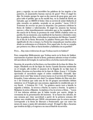 gozo y regocijo, no son increíbles las palabras de los ángeles a los 
pastores, al anunciarles buenas nuevas de gozo? “Pero el ángel les 
dijo: No temáis; porque he aquí os doy nuevas de gran gozo, que será 
para todo el pueblo: que os ha nacido hoy, en la ciudad de David, un 
Salvador, que es CRISTO el Señor. Esto os servirá de señal: Hallaréis al 
niño envuelto en pañales, acostado en un pesebre.” Lucas 2:10-12 
Tratemos de recrear un poco la situación: Los pastores celebran la 
fiesta de Sukkot o tabernáculos. El ángel les anuncia las buenas 
nuevas y ellos inmediatamente entienden que se ha cumplido, en el 
día exacto de la Fiesta, la promesa de venir YHVH a habitar entre su 
pueblo. En un momento, una multitud de las huestes celestiales como 
dice la palabra de Dios, celebraban el nacimiento del Mesias. Cuando? 
En el día de la fiesta. Recuerda: la palabra Fiesta para Dios tiene el 
significado de cita o ensayo. La Fiesta fue ensayada por muchos años 
desde su ordenanza en el desierto. Pero aquel año, la cita se cumplía 
por primera vez. Dios se hacia hombre y habitaba con su pueblo!! 
Pero…. Hay más evidencias de que Yeshua nació en Sukkot? 
Para comprobar Bíblicamente que Yeshua nació en la fiesta de Sukkot, 
exactamente el primer día de la fiesta, podemos además revisar el orden 
del sacerdocio del templo, lo cual nos lleva a la fecha exacta del suceso: 
Zacarías, de acuerdo a la Escritura, era Sacerdote de la clase de Abias. Su 
mujer, Elizabeth era de las hijas de Aarón. Cuando Zacarías ministraba 
en el templo, allí recibió el anuncio de la llegada de su hijo Juan el 
Bautista. Zacarías era Sacerdote de la clase de Abias. (Lucas 1: 5) Estaba 
ejerciendo el sacerdocio según el orden establecido. (Verso8). Que 
quiere decir esto? Que tenia el octavo turno en el servicio del Templo de 
Jerusalén. Como sabemos este dato? La misma Palabra de Dios nos dice 
en 1 de Crónicas que cada una de los 24 grupos sacerdotales debían 
ministrar en el Templo por una semana, siguiendo lo establecido por el 
rey David. 1 Crónicas 24: 7-10 “La primera suerte tocó a Joiarib, la 
segunda a Jedaías, la tercera a Harim, la cuarta a Seorim, la quinta a 
Malquías, la sexta a Mijamín, la séptima a Cos, la octava a Abías, ..” Lucas 
1:9 nos informa además que le había tocado por suerte, dirigir la 
ceremonia de la presentación del incienso. Si se hacen los cálculos, de 
una semana por clase sacerdotal a partir de la primera semana del 
primer mes establecido por YHVH, encontramos que la octava semana 
corresponde a la fiesta de Shavuot o Pentecostés, que cae entre los 
meses de mayo y junio del calendario actual. El ángel le dijo a Zacarías 
que tendría un hijo y el regresa a su casa al final de su servicio. 
 