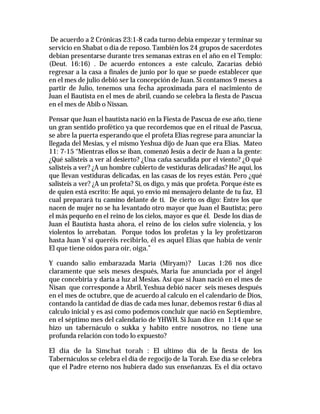 De acuerdo a 2 Crónicas 23:1-8 cada turno debía empezar y terminar su 
servicio en Shabat o día de reposo. También los 24 grupos de sacerdotes 
debían presentarse durante tres semanas extras en el año en el Templo: 
(Deut. 16:16) . De acuerdo entonces a este calculo, Zacarías debió 
regresar a la casa a finales de junio por lo que se puede establecer que 
en el mes de julio debió ser la concepción de Juan. Si contamos 9 meses a 
partir de Julio, tenemos una fecha aproximada para el nacimiento de 
Juan el Bautista en el mes de abril, cuando se celebra la fiesta de Pascua 
en el mes de Abib o Nissan. 
Pensar que Juan el bautista nació en la Fiesta de Pascua de ese año, tiene 
un gran sentido profético ya que recordemos que en el ritual de Pascua, 
se abre la puerta esperando que el profeta Elías regrese para anunciar la 
llegada del Mesias, y el mismo Yeshua dijo de Juan que era Elías. Mateo 
11: 7-15 “Mientras ellos se iban, comenzó Jesús a decir de Juan a la gente: 
¿Qué salisteis a ver al desierto? ¿Una caña sacudida por el viento? ¿O qué 
salisteis a ver? ¿A un hombre cubierto de vestiduras delicadas? He aquí, los 
que llevan vestiduras delicadas, en las casas de los reyes están. Pero ¿qué 
salisteis a ver? ¿A un profeta? Sí, os digo, y más que profeta. Porque éste es 
de quien está escrito: He aquí, yo envío mi mensajero delante de tu faz, El 
cual preparará tu camino delante de ti. De cierto os digo: Entre los que 
nacen de mujer no se ha levantado otro mayor que Juan el Bautista; pero 
el más pequeño en el reino de los cielos, mayor es que él. Desde los días de 
Juan el Bautista hasta ahora, el reino de los cielos sufre violencia, y los 
violentos lo arrebatan. Porque todos los profetas y la ley profetizaron 
hasta Juan Y si queréis recibirlo, él es aquel Elías que había de venir 
El que tiene oídos para oír, oiga.” 
Y cuando salio embarazada Maria (Miryam)? Lucas 1:26 nos dice 
claramente que seis meses después, Maria fue anunciada por el ángel 
que concebiría y daría a luz al Mesias. Así que si Juan nació en el mes de 
Nisan que corresponde a Abril, Yeshua debió nacer seis meses después 
en el mes de octubre, que de acuerdo al calculo en el calendario de Dios, 
contando la cantidad de días de cada mes lunar, debemos restar 6 días al 
calculo inicial y es así como podemos concluir que nació en Septiembre, 
en el séptimo mes del calendario de YHWH. Si Juan dice en 1:14 que se 
hizo un tabernáculo o sukka y habito entre nosotros, no tiene una 
profunda relación con todo lo expuesto? 
El día de la Simchat torah : El ultimo día de la fiesta de los 
Tabernáculos se celebra el día de regocijo de la Torah. Ese día se celebra 
que el Padre eterno nos hubiera dado sus enseñanzas. Es el día octavo 
 