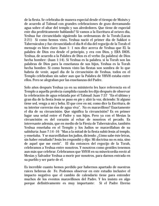 de la fiesta. Se celebraba de manera especial desde el tiempo de Moisés y 
de acuerdo al Talmud con grandes celebraciones de gozo derramando 
agua sobre el altar del templo y sus alrededores. Que tiene de especial 
este día proféticamente hablando? Si vamos a la Escritura al octavo día, 
Yeshua fue circuncidado siguiendo las ordenanzas de la Torah.(Lucas 
2:21) Si como hemos visto, Yeshua nació el primer día de Sukkot o 
Tabernáculos y fue circuncidado el día 8 el día del regocijo de la Torah el 
mensaje es bien claro: Juan 1: 1 nos dice acerca de Yeshua que El, la 
palabra de Dios era desde el principio, y era con Dios, y ERA DIOS. 
Yeshua, de acuerdo a la Palabra de Dios es el verbo (la palabra) de Dios 
hecha hombre: (Juan 1:14). Si Yeshua es la palabra, si la Torah son las 
palabras de Dios para la enseñanza de sus hijos, Yeshua es la Torah 
hecha hombre. Si como hemos visto las fiestas son sombra de lo que 
habría de venir, aquel día de la circuncisión de Yeshua, todos en el 
Templo celebraban sin saber aun que la Palabra de YHVH estaba entre 
ellos. Pero se alegraban por las enseñanzas del Padre. 
Solo años después Yeshua ya en su ministerio les hace referencia en el 
Templo a aquella profecía cumplida cuando les dijo después de observar 
la celebración de agua relatada por el Talmud: Juan 7:37 “En el último y 
gran día de la fiesta Jesús se puso en pie y alzó la voz, diciendo: Si alguno 
tiene sed, venga a mí y beba. El que cree en mí, como dice la Escritura, de 
su interior correrán ríos de agua viva”. No es maravilloso? Exactamente 
el día de su circuncisión. Que significa la circuncisión? Es en primer 
lugar una señal entre el Padre y sus hijos. Pero ya con el Mesias la 
circuncisión es del corazón al echar de nosotros el pecado. Es 
interesante además, que en medio de la Fiesta de Tabernáculos, también 
Yeshua enseñaba en el Templo y los Judíos se maravillaban de su 
sabiduría: Juan 7:14 -16 “Mas a la mitad de la fiesta subió Jesús al templo, 
y enseñaba. Y se maravillaban los judíos, diciendo: ¿Cómo sabe éste letras, 
sin haber estudiado? Jesús les respondió y dijo: Mi doctrina no es mía, sino 
de aquel que me envió”. El día entonces del regocijo de la Torah, 
celebramos a Yeshua entre nosotros. Y nosotros como gentiles tenemos 
aun más que celebrar. Celebramos que YHVH en su misericordia envió al 
Mesias y Salvador Yeshua a morir por nosotros, para darnos entrada en 
su pueblo y ser parte de el. 
Es increíble cuanto hemos perdido por habernos apartado de nuestras 
raíces hebreas de Fe. Podemos observar en este estudio inclusive el 
impacto negativo que el cambio de calendario tiene para entender 
muchos de los eventos maravillosos del Padre. Y les insisto en algo 
porque definitivamente es muy importante: Si el Padre Eterno 
 