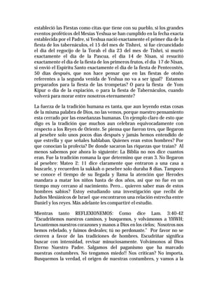 estableció las Fiestas como citas que tiene con su pueblo, si los grandes 
eventos proféticos del Mesías Yeshua se han cumplido en la fecha exacta 
establecida por el Padre, si Yeshua nació exactamente el primer día de la 
fiesta de los tabernáculos, el 15 del mes de Tishrei, si fue circuncidado 
el día del regocijo de la Torah el día 23 del mes de Tishri, si murió 
exactamente el día de la Pascua, el día 14 de Nisan, si resucitó 
exactamente el día de la fiesta de los primeros frutos, el día 17 de Nisan, 
si envió el Espíritu Santo exactamente el día de la fiesta de Pentecostés, 
50 días después, que nos hace pensar que en las fiestas de otoño 
referentes a la segunda venida de Yeshua no va a ser igual? Estamos 
preparados para la fiesta de las trompetas? O para la fiesta de Yom 
Kipur o día de la expiación, o para la fiesta de Tabernáculos, cuando 
volverá para morar entre nosotros eternamente? 
La fuerza de la tradición humana es tanta, que aun leyendo estas cosas 
de la misma palabra de Dios, no las vemos, porque nuestro pensamiento 
esta cerrado por las enseñanzas humanas. Un ejemplo claro de esto que 
digo es la tradición que muchos aun celebran equivocadamente con 
respecto a los Reyes de Oriente. Se piensa que fueron tres, que llegaron 
al pesebre solo unos pocos días después y jamás hemos entendido de 
que estrella y que señales hablaban. Quienes eran estos hombres? Por 
que conocían la profecía? De donde sacaron las riquezas que traían? Al 
menos sabemos por ahora lo siguiente: La Biblia no nos dice cuantos 
eran. Fue la tradición romana la que determino que eran 3. No llegaron 
al pesebre: Mateo 2: 11 dice claramente que entraron a una casa a 
buscarle, y recuerden la sukkah o pesebre solo duraba 8 días. Tampoco 
se conoce el tiempo de su llegada y llama la atención que Herodes 
mandara a matar los niños hasta de dos años, así que no fue en un 
tiempo muy cercano al nacimiento. Pero… quieren saber mas de estos 
hombres sabios? Estoy estudiando una investigación que recibí de 
Judíos Mesiánicos de Israel que encontraron una relación estrecha entre 
Daniel y los reyes. Más adelante les compartiré el estudio. 
Mientras tanto REFLEXIONEMOS: Como dice Lam. 3:40-42 
“Escudriñemos nuestros caminos, y busquemos, y volvámonos a YHWH; 
Levantemos nuestros corazones y manos a Dios en los cielos; Nosotros nos 
hemos rebelado, y fuimos desleales; tú no perdonaste.” Por favor no se 
cierren a favor de las tradiciones de hombres. Escudriñar significa 
buscar con intensidad, revisar minuciosamente. Volvámonos al Dios 
Eterno Nuestro Padre. Salgamos del paganismo que ha marcado 
nuestras costumbres. No tengamos miedo!! Nos critican? No importa. 
Busquemos la verdad, el origen de nuestras costumbres, y vamos a la 
 