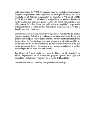 palabra revelada de YHVH. Es increíble pero las tradiciones humanas se 
aceptan sin protestar. Pero la palabra de Dios, por el hecho de “estar 
revelada en el Antiguo testamento” se desecha. YHVH es el MISMO 
AYER, HOY Y POR LOS SIGLOS!! Y en palabras de Yeshua “Porque de 
cierto os digo que hasta que pasen el cielo y la tierra, ni una jota ni una 
tilde pasará de la ley, hasta que todo se haya cumplido”. Aquí están 
todavía el cielo y la tierra, así que ni una tilde ni una jota de la ley (de la 
Torah) han sido removidas. 
Celebremos entonces con verdadero regocijo el nacimiento de Yeshua 
nuestro Mesías y Salvador, y celebremos anticipadamente el día en que 
Yeshua volverá para reinar para siempre! Por que continuar creyendo a 
las mentiras de Constantino, que para honrar a su dios Sol, cambio las 
fechas para el día de la celebración del solsticio de invierno, dato que 
estoy seguro que todos conocemos, y en cambio desechamos la verdad 
revelada por YHVH en su eterna Palabra? 
Por último, si Yeshua nació en el mes de Tishrei en el calendario de 
YHVH, Septiembre en el calendario pagano, quiere decir que fue 
concebido en Diciembre. Cuando? En la Fiesta de Hanukkah! 
Que el Padre Eterno, creador y todopoderoso los bendiga. 
