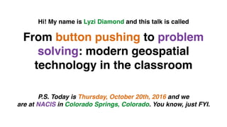 From button pushing to problem
solving: modern geospatial
technology in the classroom
Hi! My name is Lyzi Diamond and this talk is called
P.S. Today is Thursday, October 20th, 2016 and we
are at NACIS in Colorado Springs, Colorado. You know, just FYI.
 