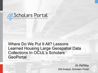 Where Do We Put It All? Lessons
Learned Housing Large Geospatial Data
Collections In OCUL’s Scholars
GeoPortal
Jo Ashley
GIS Analyst, Scholars Portal
 