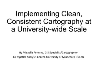 Implementing Clean,
Consistent Cartography at
a University-wide Scale
By	Micaella	Penning,	GIS	Specialist/Cartographer	
Geospa9al	Analysis	Center,	University	of	Minnesota	Duluth	
 