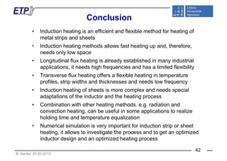 ConclusionConclusion
• Induction heating is an efficient and flexible method for heating of
l i d hmetal strips and sheets
• Induction heating methods allows fast heating up and, therefore,
needs only low spaceneeds only low space
• Longitudinal flux heating is already established in many industrial
applications, it needs high frequencies and has a limited flexibility
• Transverse flux heating offers a flexible heating in temperature
profiles, strip widths and thicknesses and needs low frequency
• Induction heating of sheets is more complex and needs special• Induction heating of sheets is more complex and needs special
adaptations of the inductor and the heating process
• Combination with other heating methods. e.g. radiation andg g
convection heating, can be useful in some applications to realize
holding time and temperature equalization
• Numerical simulation is very important for induction strip or sheet• Numerical simulation is very important for induction strip or sheet
heating, it allows to investigate the process and to get an optimized
inductor design and an optimized heating process
B. Nacke: 25-02-2015
42
 