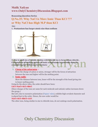 Malik Xufyan
www.OnlyChemistryDiscussion.Blogspot.com
Only Chemistry Discussion
Reasoning Question Series
Q:No.35: Why NaCl is More Ionic Than KCl ???
or Why NaCl has High M.P than KCl
Ans:
1. Postassium has larger atmic size than sodium
2. Due to small size of sodium combine with Chloride ion to form sodium chloride .
Comparison of melting points of ionic compounds is generally done by
considering the following two factors:
1. Charge of the cation/anion :
More the charge of cation or anion, stronger will be the forces of attraction
between the ions and higher will be the melting point.
2. Ionic radii:
More the distance between ions, lesser will be the strength of the bond giving rise
to lesser melting point.
Going by the above rules, the order should have been:
LiCl>NaCl>KCl>RbCl
(Since charges of the ions are same for each molecule and cationic radius increases down
the group.)
But LiCl, due to excessive polarization (Fajans' rules), exhibits high covalent character and
is placed last in the order. Hence, the new order would be:
NaCl>KCl>RbCl>LiCl
The other ions, being similar in size to chloride ions, do not undergo much polarization.
 