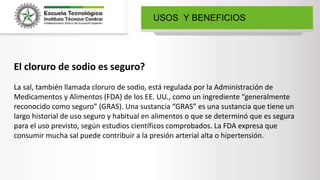 USOS Y BENEFICIOS
El cloruro de sodio es seguro?
La sal, también llamada cloruro de sodio, está regulada por la Administración de
Medicamentos y Alimentos (FDA) de los EE. UU., como un ingrediente “generalmente
reconocido como seguro” (GRAS). Una sustancia “GRAS” es una sustancia que tiene un
largo historial de uso seguro y habitual en alimentos o que se determinó que es segura
para el uso previsto, según estudios científicos comprobados. La FDA expresa que
consumir mucha sal puede contribuir a la presión arterial alta o hipertensión.
 