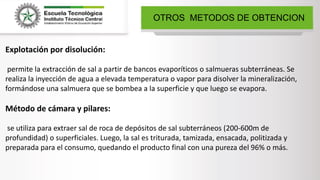 OTROS METODOS DE OBTENCION
Explotación por disolución:
permite la extracción de sal a partir de bancos evaporíticos o salmueras subterráneas. Se
realiza la inyección de agua a elevada temperatura o vapor para disolver la mineralización,
formándose una salmuera que se bombea a la superficie y que luego se evapora.
Método de cámara y pilares:
se utiliza para extraer sal de roca de depósitos de sal subterráneos (200-600m de
profundidad) o superficiales. Luego, la sal es triturada, tamizada, ensacada, politizada y
preparada para el consumo, quedando el producto final con una pureza del 96% o más.
 