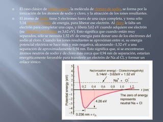  El caso clásico de enlace iónico, la molécula de cloruro de sodio, se forma por la
ionización de los átomos de sodio y cloro, y la atracción de los iones resultantes.
 El átomo de sodio tiene 3 electrones fuera de una capa completa, y toma sólo
5,14 electrón voltios de energía, para liberar ese electrón. Al cloro le falta un
electrón para completar una capa, y libera 3,62 eV cuando adquiere ese electrón
(su afinidad electrónica es 3,62 eV). Esto significa que cuando están muy
separados, sólo se necesita 1,52 eV de energía para donar uno de los electrones del
sodio al cloro. Cuando los iones resultantes se aproximan entre sí, su energía
potencial eléctrica se hace más y más negativa, alcanzando -1,52 eV a una
separación de aproximadamente 0,94 nm. Esto significa que, si se encontraran
átomos neutros de sodio y de cloro más cerca que 0,94 nm de separación, estarían
energéticamente favorable para transferir un electrón de Na al Cl, y formar un
enlace iónico.
 