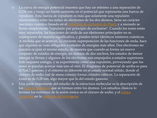  La curva de energía potencial muestra que hay un mínimo a una separación de
0,236 nm y luego un fuerte aumento en el potencial que representa una fuerza de
repulsión. Esta fuerza de repulsión es más que solamente una repulsión
electrostática entre las nubes de electrones de los dos átomos, tiene un carácter
mecánico cuántico basado en el principio de exclusión de Pauli, y a menudo se
llama simplemente "repulsión por principio de exclusión". Cuando los iones están
muy separados, las funciones de onda de sus electrones principales no se
superponen de manera significativa, y pueden tener idénticos números cuánticos.
A medida que se acercan, la creciente superposición de las funciones de onda, hace
que algunos se vean obligados a estados de energías más altos. Dos electrones no
pueden ocupar el mismo estado, de manera que cuando se forma un nuevo
conjunto de estados de energía, un sistema de dos núcleos, los estados de menor
energía se llenan y algunos de los electrones son empujados a estados superiores.
Esto requiere energía, y se experimenta como una repulsión, proveyendo que los
iones se puedan acercar mas uno al otro. El diagrama de potencial de arriba es para
el NaCl gaseoso, y el entorno es diferente en el estado normal sólido, donde el
cloruro de sodio (sal de mesa común) forma cristales cúbicos. La separación de
iones es de 0,28 nm, algo mayor que la del estado gaseoso.
 Una parte importante del estudio de la estructura molecular es la descripción de
los enlaces químicos que se forman entre los átomos. Los estudios clásicos lo
forman los extremos de la unión iónica en el cloruro de sodio, y el enlace
covalente en la molécula de hidrógeno.
 