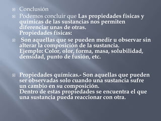  Conclusión
 Podemos concluir que Las propiedades físicas y
químicas de las sustancias nos permiten
diferenciar unas de otras.
Propiedades físicas:
 Son aquellas que se pueden medir u observar sin
alterar la composición de la sustancia.
Ejemplo: Color, olor, forma, masa, solubilidad,
densidad, punto de fusión, etc.
 Propiedades químicas.- Son aquellas que pueden
ser observadas solo cuando una sustancia sufre
un cambio en su composición.
Dentro de estas propiedades se encuentra el que
una sustancia pueda reaccionar con otra.
 