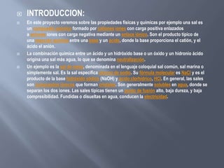  INTRODUCCION:
 En este proyecto veremos sobre las propiedades físicas y químicas por ejemplo una sal es
un compuesto químico formado por cationes iones con carga positiva enlazados
a aniones iones con carga negativa mediante un enlace iónico. Son el producto típico de
una reacción química entre una base y un ácido, donde la base proporciona el catión, y el
ácido el anión.
 La combinación química entre un ácido y un hidróxido base o un óxido y un hidronio ácido
origina una sal más agua, lo que se denomina neutralización.
 Un ejemplo es la sal de mesa, denominada en el lenguaje coloquial sal común, sal marina o
simplemente sal. Es la sal específica cloruro de sodio. Su fórmula molecular es NaCl y es el
producto de la base hidróxido sódico (NaOH) y ácido clorhídrico, HCl. En general, las sales
son compuestos iónicos que forman cristales. Son generalmente solubles en agua, donde se
separan los dos iones. Las sales típicas tienen un punto de fusión alto, baja dureza, y baja
compresibilidad. Fundidas o disueltas en agua, conducen la electricidad.
 