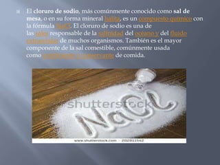  El cloruro de sodio, más comúnmente conocido como sal de
mesa, o en su forma mineral halita, es un compuesto químico con
la fórmula NaCl. El cloruro de sodio es una de
las sales responsable de la salinidad del océano y del fluido
extracelular de muchos organismos. También es el mayor
componente de la sal comestible, comúnmente usada
como condimento y conservante de comida.
 