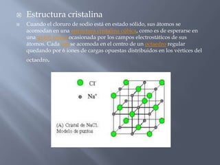  Estructura cristalina
 Cuando el cloruro de sodio está en estado sólido, sus átomos se
acomodan en una estructura cristalina cúbica, como es de esperarse en
una unión iónica ocasionada por los campos electrostáticos de sus
átomos. Cada ion se acomoda en el centro de un octaedro regular
quedando por 6 iones de cargas opuestas distribuidos en los vértices del
octaedro.
 