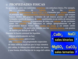  PROPIEDADES FISICAS
En general, las sales son materiales cristalinos con estructura iónica. Por ejemplo,
los cristales de haluros de los metales
alcalinos y alcalinotérreos (NaCl, CsCl, CaF2) formados por aniones, situados
al principio del empaquetamiento esférico más denso, y cationes que ocupan
huecos dentro del paquete. Cristales de sal iónicos pueden ser también
formados a partir de residuos de ácido combinados en un sinfín de estructuras
dimensionales aniónicos y fragmentos de éstos con cationes en las cavidades
como los silicatos. Esta estructura se refleja apropiadamente en sus
propiedades físicas: tienen altos puntos de fusión y en estado sólido
son dieléctricos. De particular interés son los líquidos iónicos, con puntos
de fusión por debajo de 100 °C.
Durante la fusión anormal de líquidos
iónicos prácticamente no hay
presión de vapor, pero si una
alta viscosidad. Las propiedades especiales
de estas sales se explican por la baja simetría
del catión, la interacción débil entre los iones
y una buena distribución de la carga del catión.
 