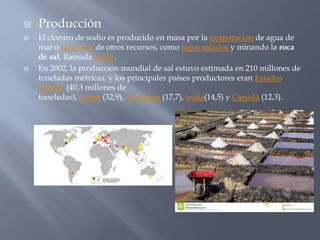  Producción
 El cloruro de sodio es producido en masa por la evaporación de agua de
mar o salmuera de otros recursos, como lagos salados y minando la roca
de sal, llamada halita.
 En 2002, la producción mundial de sal estuvo estimada en 210 millones de
toneladas métricas, y los principales países productores eran Estados
Unidos (40,3 millones de
toneladas), China (32,9), Alemania (17,7), India(14,5) y Canadá (12,3).
 