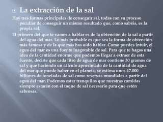  La extracción de la sal
Hay tres formas principales de conseguir sal, todas con su proceso
peculiar de conseguir un mismo resultado que, como sabéis, es la
propia sal.
El primero del que te vamos a hablar es de la obtención de la sal a partir
del agua del mar. Lo más probable es que sea la forma de obtención
más famosa y de la que más has oído hablar. Como puedes intuir, el
agua del mar es una fuente inagotable de sal. Para que te hagas una
idea de la cantidad enorme que podemos llegar a extraer de esta
fuente, decirte que cada litro de agua de mar contiene 30 gramos de
sal y que haciendo un cálculo aproximado de la cantidad de agua
del mar que puede haber en el planeta, se estima unos 47.000
billones de toneladas de sal como reservas mundiales a partir del
agua del mar. Podemos estar tranquilos que nuestras comidas
siempre estarán con el toque de sal necesario para que estén
sabrosas.
 