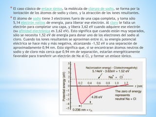 * El caso clásico de enlace iónico, la molécula de cloruro de sodio, se forma por la
ionización de los átomos de sodio y cloro, y la atracción de los iones resultantes.
* El átomo de sodio tiene 3 electrones fuera de una capa completa, y toma sólo
5,14 electrón voltios de energía, para liberar ese electrón. Al cloro le falta un
electrón para completar una capa, y libera 3,62 eV cuando adquiere ese electrón
(su afinidad electrónica es 3,62 eV). Esto significa que cuando están muy separados,
sólo se necesita 1,52 eV de energía para donar uno de los electrones del sodio al
cloro. Cuando los iones resultantes se aproximan entre sí, su energía potencial
eléctrica se hace más y más negativa, alcanzando -1,52 eV a una separación de
aproximadamente 0,94 nm. Esto significa que, si se encontraran átomos neutros de
sodio y de cloro más cerca que 0,94 nm de separación, estarían energéticamente
favorable para transferir un electrón de Na al Cl, y formar un enlace iónico.
 