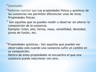 *Conclusión
*Podemos concluir que Las propiedades físicas y químicas de
las sustancias nos permiten diferenciar unas de otras.
Propiedades físicas:
* Son aquellas que se pueden medir u observar sin alterar la
composición de la sustancia.
Ejemplo: Color, olor, forma, masa, solubilidad, densidad,
punto de fusión, etc.
*Propiedades químicas.- Son aquellas que pueden ser
observadas solo cuando una sustancia sufre un cambio en
su composición.
Dentro de estas propiedades se encuentra el que una
sustancia pueda reaccionar con otra.
 