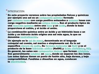 *INTRODUCCION:
* En este proyecto veremos sobre las propiedades físicas y químicas
por ejemplo una sal es un compuesto químico formado
por cationes iones con carga positiva enlazados a aniones iones con
carga negativa mediante un enlace iónico. Son el producto típico de
una reacción química entre una base y un ácido, donde la base
proporciona el catión, y el ácido el anión.
* La combinación química entre un ácido y un hidróxido base o un
óxido y un hidronio ácido origina una sal más agua, lo que se
denomina neutralización.
* Un ejemplo es la sal de mesa, denominada en el lenguaje
coloquial sal común, sal marina o simplemente sal. Es la sal
específica cloruro de sodio. Su fórmula molecular es NaCl y es el
producto de la base hidróxido sódico (NaOH) y ácido clorhídrico, HCl.
En general, las sales son compuestos iónicos que forman cristales.
Son generalmente solubles en agua, donde se separan los dos iones.
Las sales típicas tienen un punto de fusión alto, baja dureza, y baja
compresibilidad. Fundidas o disueltas en agua, conducen
la electricidad.
 