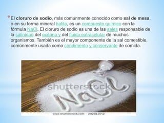 *El cloruro de sodio, más comúnmente conocido como sal de mesa,
o en su forma mineral halita, es un compuesto químico con la
fórmula NaCl. El cloruro de sodio es una de las sales responsable de
la salinidad del océano y del fluido extracelular de muchos
organismos. También es el mayor componente de la sal comestible,
comúnmente usada como condimento y conservante de comida.
 