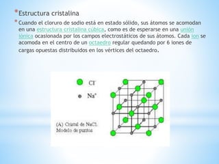 *Estructura cristalina
*Cuando el cloruro de sodio está en estado sólido, sus átomos se acomodan
en una estructura cristalina cúbica, como es de esperarse en una unión
iónica ocasionada por los campos electrostáticos de sus átomos. Cada ion se
acomoda en el centro de un octaedro regular quedando por 6 iones de
cargas opuestas distribuidos en los vértices del octaedro.
 