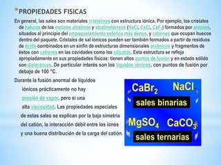 *PROPIEDADES FISICAS
En general, las sales son materiales cristalinos con estructura iónica. Por ejemplo, los cristales
de haluros de los metales alcalinos y alcalinotérreos (NaCl, CsCl, CaF2) formados por aniones,
situados al principio del empaquetamiento esférico más denso, y cationes que ocupan huecos
dentro del paquete. Cristales de sal iónicos pueden ser también formados a partir de residuos
de ácido combinados en un sinfín de estructuras dimensionales aniónicos y fragmentos de
éstos con cationes en las cavidades como los silicatos. Esta estructura se refleja
apropiadamente en sus propiedades físicas: tienen altos puntos de fusión y en estado sólido
son dieléctricos. De particular interés son los líquidos iónicos, con puntos de fusión por
debajo de 100 °C.
Durante la fusión anormal de líquidos
iónicos prácticamente no hay
presión de vapor, pero si una
alta viscosidad. Las propiedades especiales
de estas sales se explican por la baja simetría
del catión, la interacción débil entre los iones
y una buena distribución de la carga del catión.
 