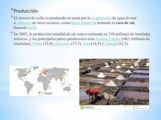 *Producción
*El cloruro de sodio es producido en masa por la evaporación de agua de mar
o salmuera de otros recursos, como lagos salados y minando la roca de sal,
llamada halita.
*En 2002, la producción mundial de sal estuvo estimada en 210 millones de toneladas
métricas, y los principales países productores eran Estados Unidos (40,3 millones de
toneladas), China (32,9), Alemania (17,7), India(14,5) y Canadá (12,3).
 