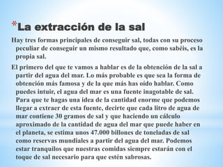 *La extracción de la sal
Hay tres formas principales de conseguir sal, todas con su proceso
peculiar de conseguir un mismo resultado que, como sabéis, es la
propia sal.
El primero del que te vamos a hablar es de la obtención de la sal a
partir del agua del mar. Lo más probable es que sea la forma de
obtención más famosa y de la que más has oído hablar. Como
puedes intuir, el agua del mar es una fuente inagotable de sal.
Para que te hagas una idea de la cantidad enorme que podemos
llegar a extraer de esta fuente, decirte que cada litro de agua de
mar contiene 30 gramos de sal y que haciendo un cálculo
aproximado de la cantidad de agua del mar que puede haber en
el planeta, se estima unos 47.000 billones de toneladas de sal
como reservas mundiales a partir del agua del mar. Podemos
estar tranquilos que nuestras comidas siempre estarán con el
toque de sal necesario para que estén sabrosas.
 
