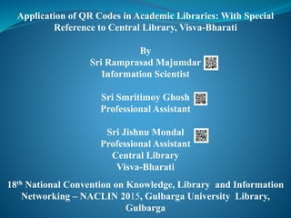Application of QR Codes in Academic Libraries: With Special
Reference to Central Library, Visva-Bharati
By
Sri Ramprasad Majumdar
Information Scientist
Sri Smritimoy Ghosh
Professional Assistant
Sri Jishnu Mondal
Professional Assistant
Central Library
Visva-Bharati
18th National Convention on Knowledge, Library and Information
Networking – NACLIN 2015, Gulbarga University Library,
Gulbarga
 
