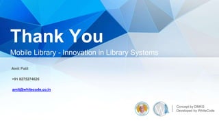 Thank You
Mobile Library - Innovation in Library Systems
Concept by DMKG
Developed by WhiteCode
Amit Patil
+91 8275274626
amit@whitecode.co.in
 