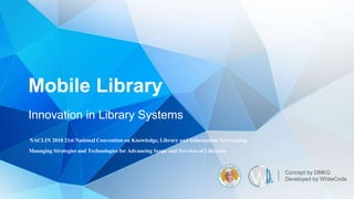 Mobile Library
Innovation in Library Systems
Concept by DMKG
Developed by WhiteCode
NACLIN 2018 21st National Convention on Knowledge, Library and Information Networking.
Managing Strategies and Technologies for Advancing Scope and Services of Libraries
 