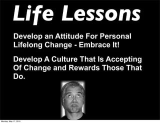 Life Lessons
            Develop an Attitude For Personal
            Lifelong Change - Embrace It!
            Develop A Culture That Is Accepting
            Of Change and Rewards Those That
            Do.




Monday, May 17, 2010
 