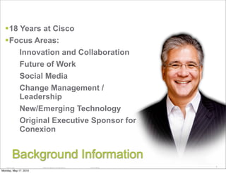 Presentation Topics
  18 Years at Cisco
  Focus Areas:
                   Innovation and Collaboration
                   Future of Work
                   Social Media
                   Change Management /
                   Leadership
                   New/Emerging Technology
                   Original Executive Sponsor for
                   Conexion


            Background Information
   14184_11_2007         © 2008 Cisco Systems, Inc. All rights reserved.   Cisco Confidential
                                                                                                3

Monday, May 17, 2010
 