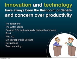 Innovation and technology
         have always been the ﬂashpoint of debate
         and concern over productivity
          The telephone
          The water cooler
          Desktop PCs and eventually personal notebooks
          Email
          Web 1.0
          Minesweeper and Solitaire
          Cell phones
          Telecommuting



Monday, May 17, 2010
 